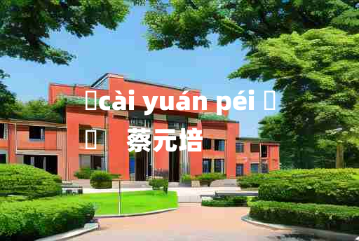 
	cài yuán péi 	
	    蔡元培