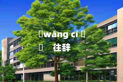 
	wǎng cí 	
	    往辞