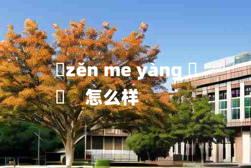 
	zěn me yàng 	
	    怎么样