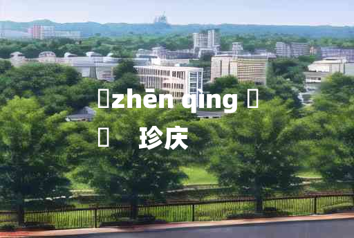 
	zhēn qìng 	
	    珍庆