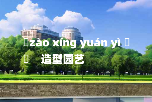 
	zào xíng yuán yì 	
	    造型园艺