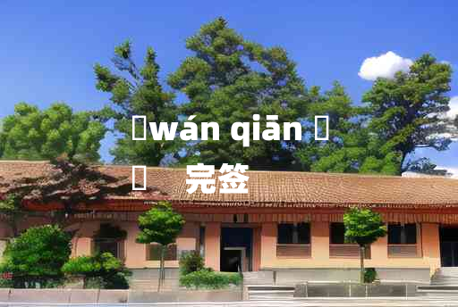 
	wán qiān 	
	    完签