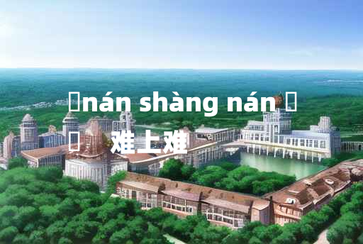 
	nán shàng nán 	
	    难上难