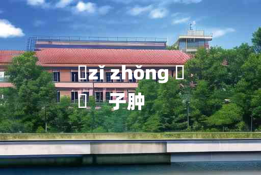 
	zǐ zhǒng 	
	    子肿