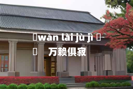 
	wàn lài jù jì 	
	    万赖俱寂