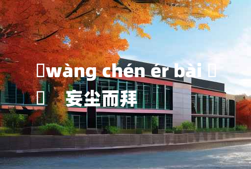 
	wàng chén ér bài 	
	    妄尘而拜