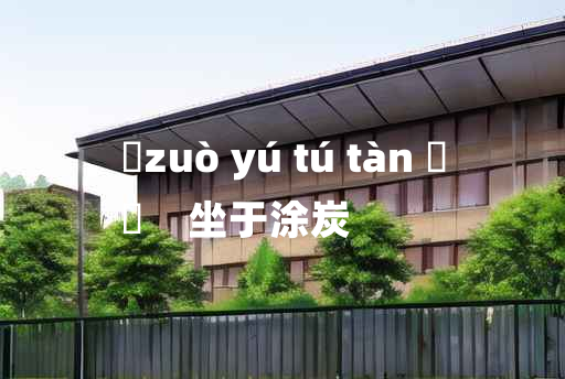 
	zuò yú tú tàn 	
	    坐于涂炭