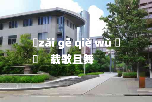 
	zǎi gē qiě wǔ 	
	    载歌且舞