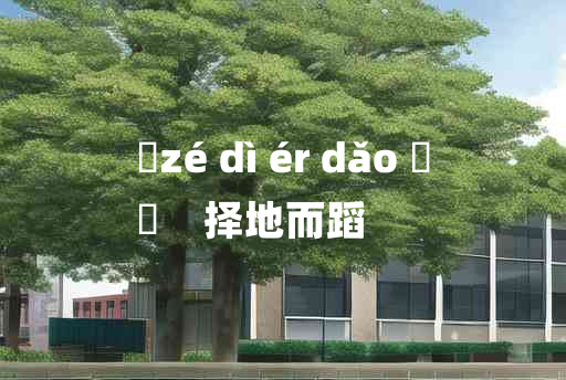 
	zé dì ér dǎo 	
	    择地而蹈