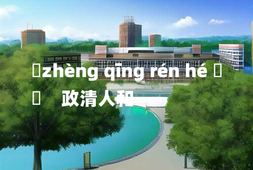 
	zhèng qīng rén hé 	
	    政清人和