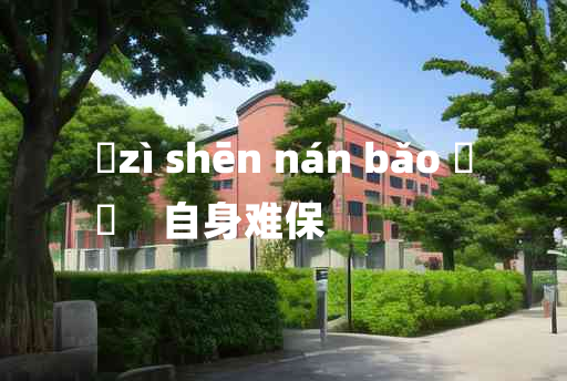 
	zì shēn nán bǎo 	
	    自身难保