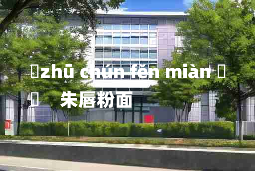 
	zhū chún fěn miàn 	
	    朱唇粉面