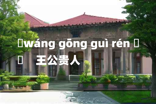 
	wáng gōng guì rén 	
	    王公贵人