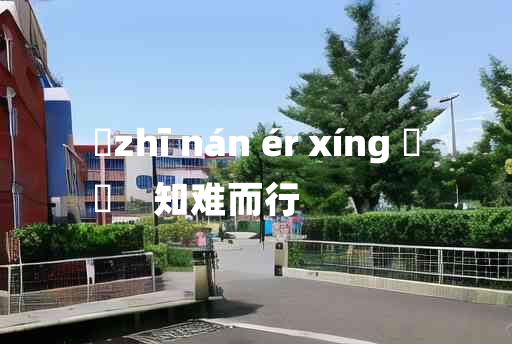 
	zhī nán ér xíng 	
	    知难而行