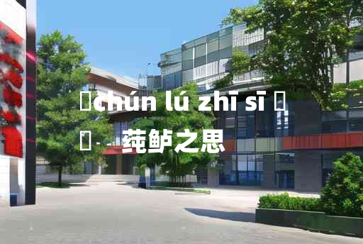 
	chún lú zhī sī 	
	    莼鲈之思