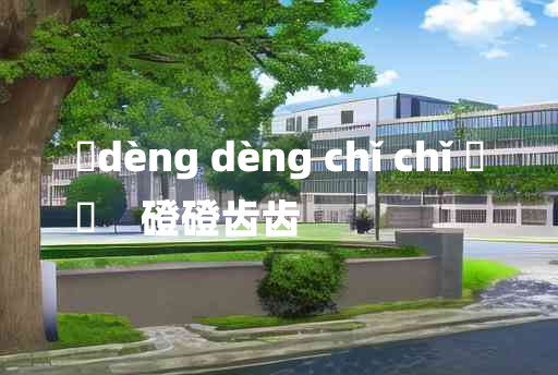 
	dèng dèng chǐ chǐ 	
	    磴磴齿齿