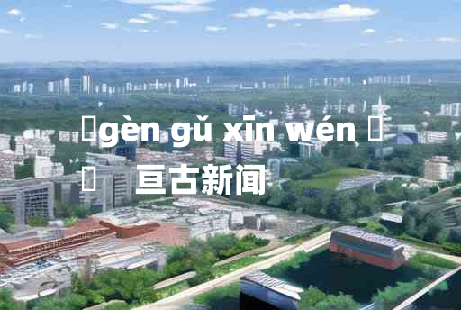 
	gèn gǔ xīn wén 	
	    亘古新闻