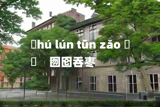 
	hú lún tūn zǎo 	
	    囫囵吞枣