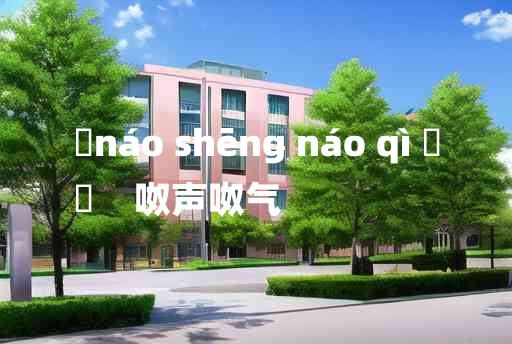 
	náo shēng náo qì 	
	    呶声呶气