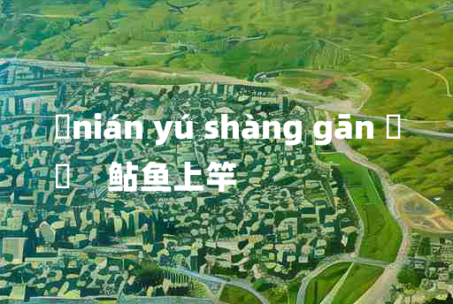 
	nián yú shàng gān 	
	    鲇鱼上竿