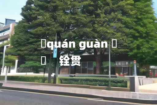 
	quán guàn 	
	    铨贯