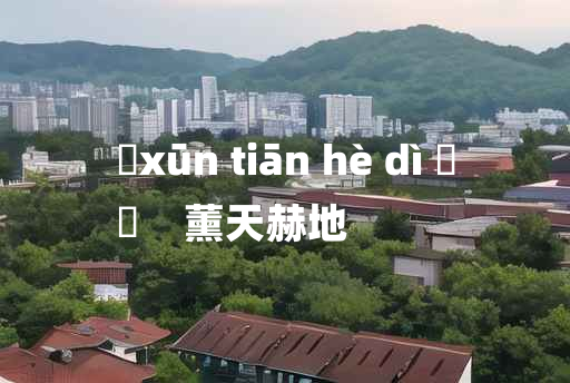 
	xūn tiān hè dì 	
	    薰天赫地