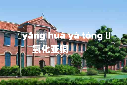 
	yǎng huà yà tóng 	
	    氧化亚铜