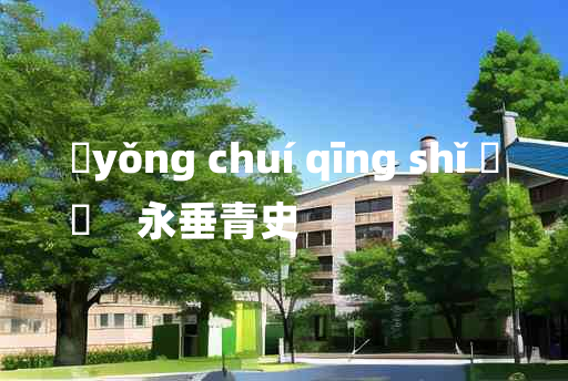 
	yǒng chuí qīng shǐ 	
	    永垂青史