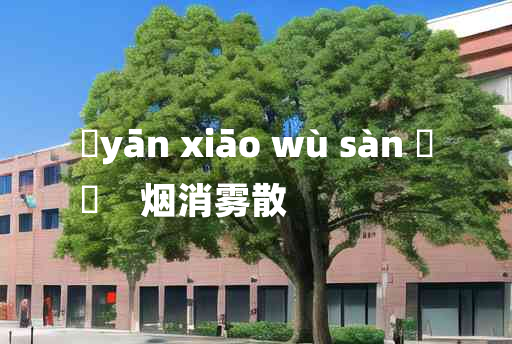 
	yān xiāo wù sàn 	
	    烟消雾散