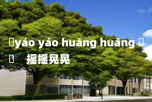 
	yáo yáo huǎng huǎng 	
	    摇摇晃晃