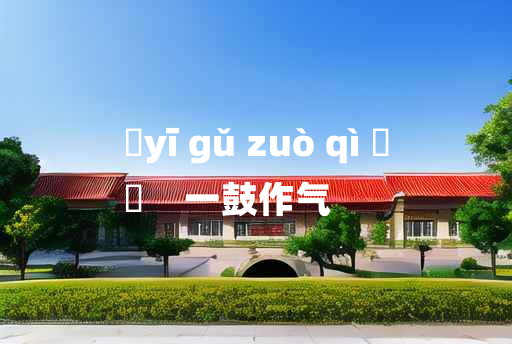 
	yī gǔ zuò qì 	
	    一鼓作气