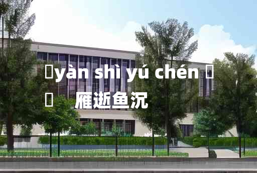 
	yàn shì yú chén 	
	    雁逝鱼沉