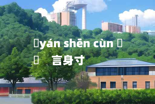 
	yán shēn cùn 	
	    言身寸