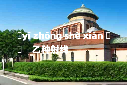 
	yǐ zhǒng shè xiàn 	
	    乙种射线