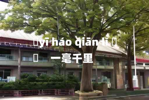 
	yī háo qiān lǐ 	
	    一毫千里