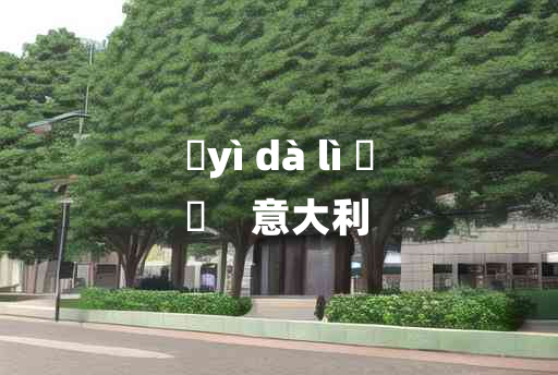 
	yì dà lì 	
	    意大利